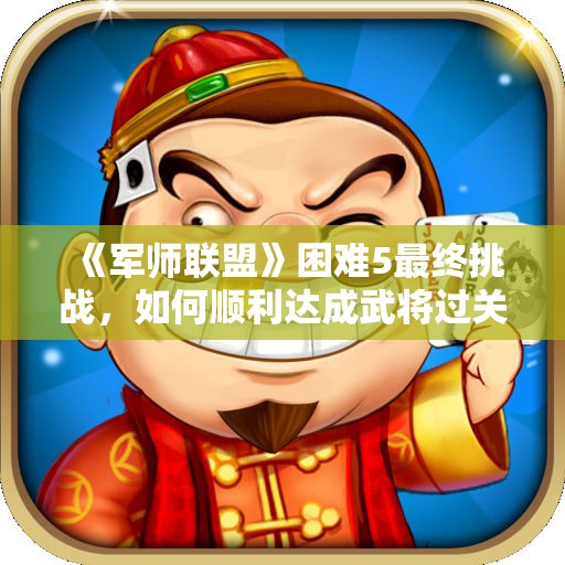 《军师联盟》困难5最终挑战，如何顺利达成武将过关目标