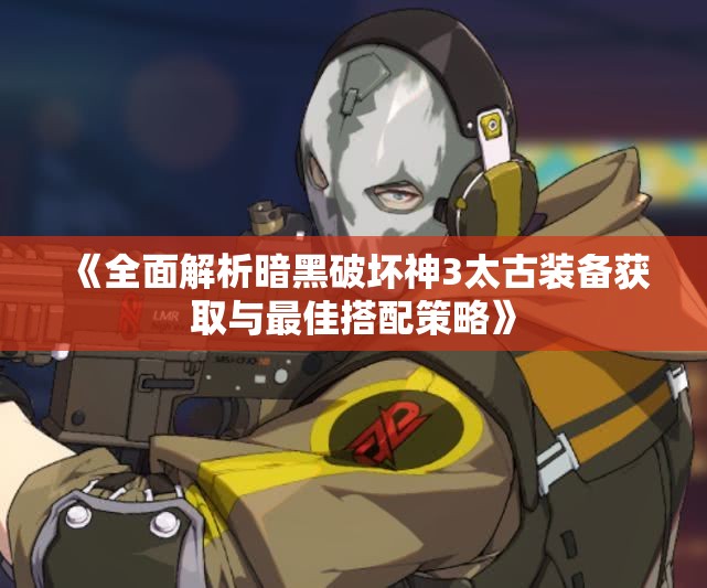《全面解析暗黑破坏神3太古装备获取与最佳搭配策略》