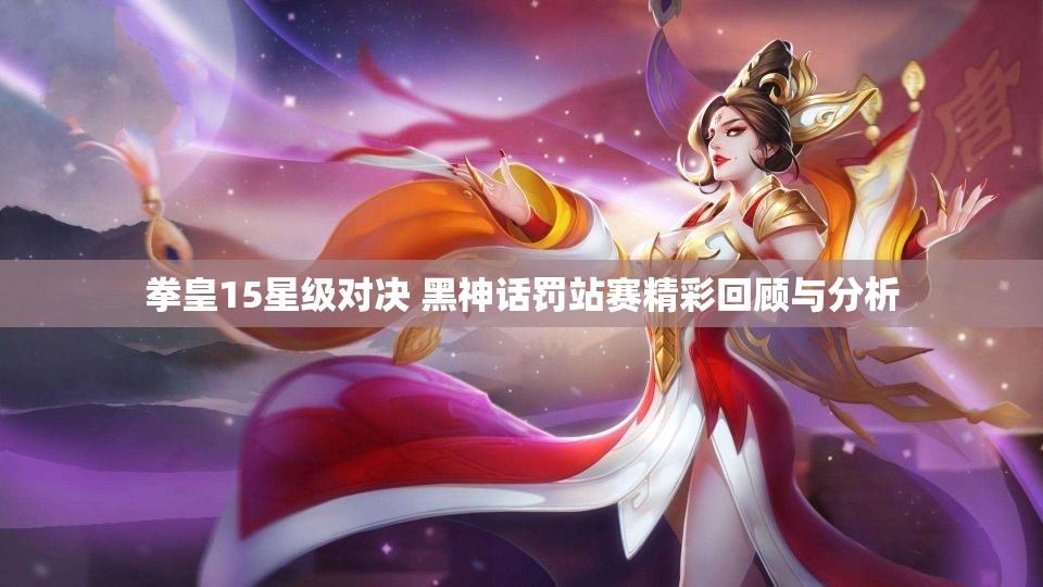 拳皇15星级对决 黑神话罚站赛精彩回顾与分析