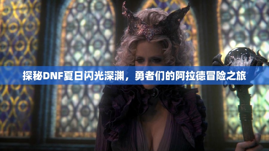 探秘DNF夏日闪光深渊，勇者们的阿拉德冒险之旅