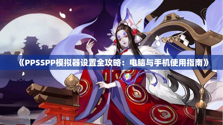 《PPSSPP模拟器设置全攻略：电脑与手机使用指南》