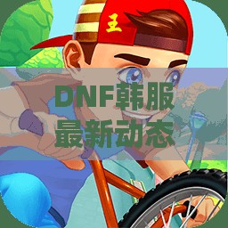 DNF韩服最新动态曝光，玩家们快来一起讨论吧！