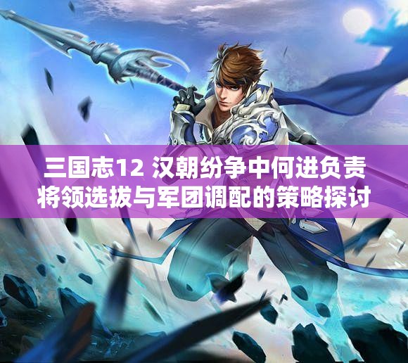 三国志12 汉朝纷争中何进负责将领选拔与军团调配的策略探讨