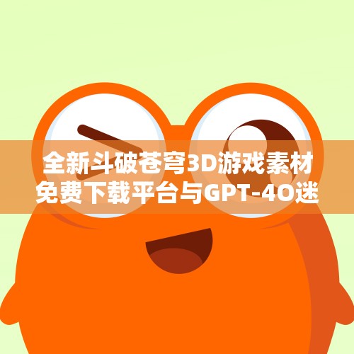 全新斗破苍穹3D游戏素材免费下载平台与GPT-4O迷你版展示