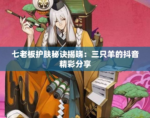 七老板护肤秘诀揭晓：三只羊的抖音精彩分享