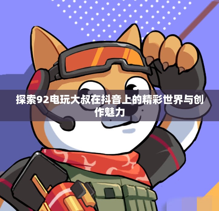 探索92电玩大叔在抖音上的精彩世界与创作魅力
