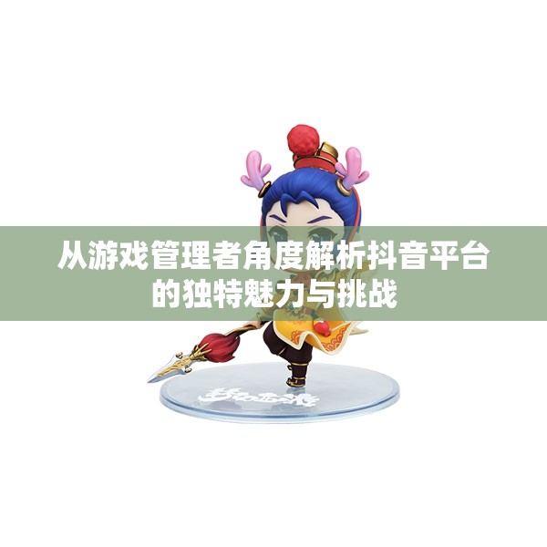 从游戏管理者角度解析抖音平台的独特魅力与挑战