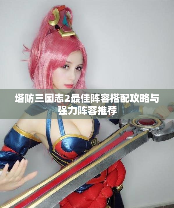 塔防三国志2最佳阵容搭配攻略与强力阵容推荐