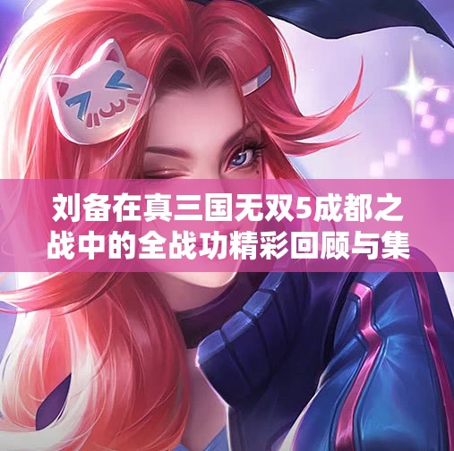刘备在真三国无双5成都之战中的全战功精彩回顾与集锦
