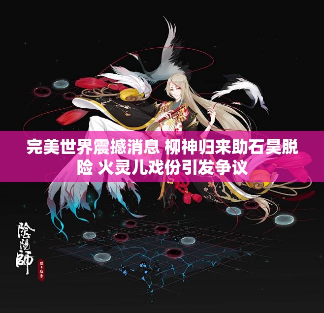 完美世界震撼消息 柳神归来助石昊脱险 火灵儿戏份引发争议