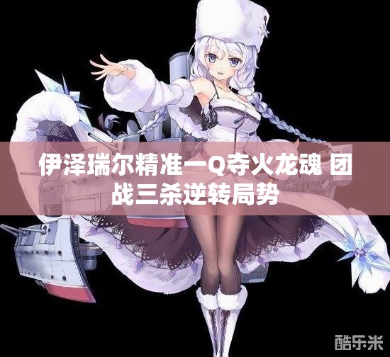 伊泽瑞尔精准一Q夺火龙魂 团战三杀逆转局势