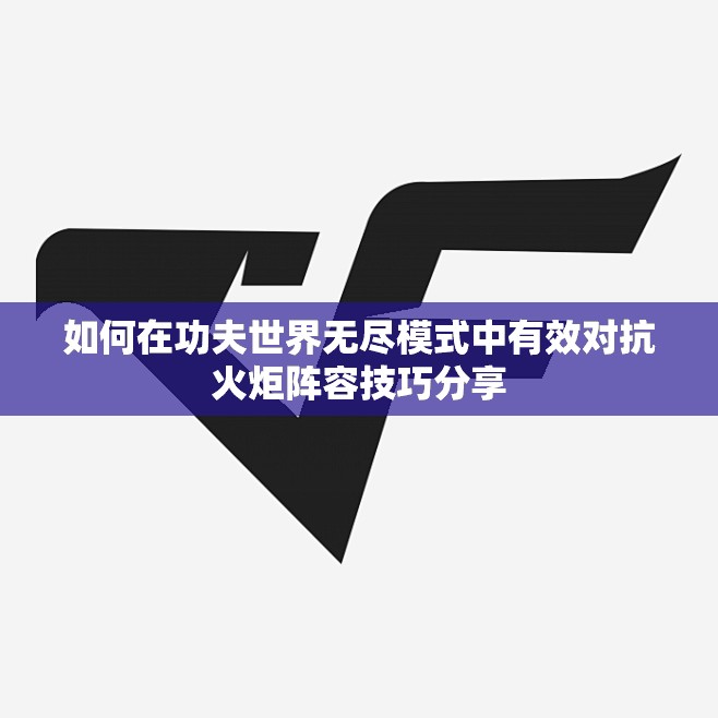 如何在功夫世界无尽模式中有效对抗火炬阵容技巧分享