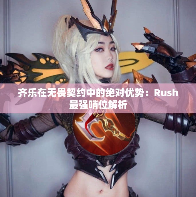 齐乐在无畏契约中的绝对优势：Rush最强哨位解析