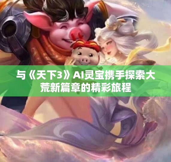 与《天下3》AI灵宝携手探索大荒新篇章的精彩旅程