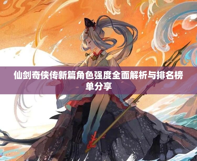 仙剑奇侠传新篇角色强度全面解析与排名榜单分享