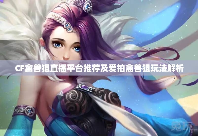 CF禽兽狙直播平台推荐及爱拍禽兽狙玩法解析