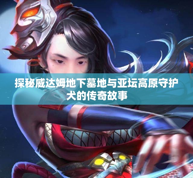 探秘威达姆地下墓地与亚坛高原守护犬的传奇故事