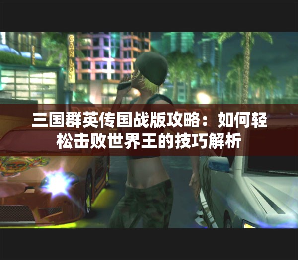 三国群英传国战版攻略：如何轻松击败世界王的技巧解析