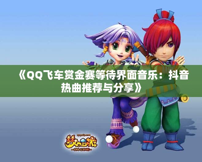 《QQ飞车赏金赛等待界面音乐：抖音热曲推荐与分享》