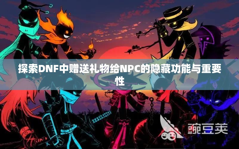 探索DNF中赠送礼物给NPC的隐藏功能与重要性