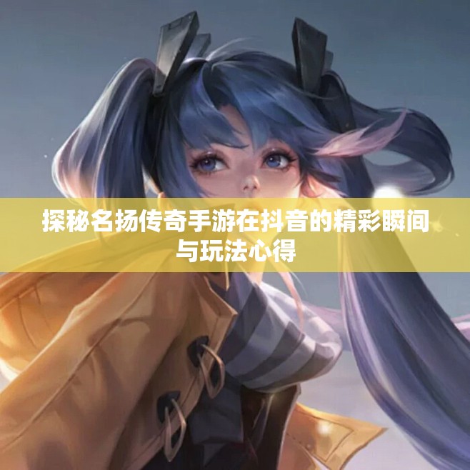 探秘名扬传奇手游在抖音的精彩瞬间与玩法心得