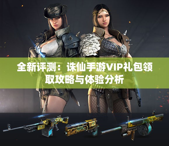 全新评测：诛仙手游VIP礼包领取攻略与体验分析