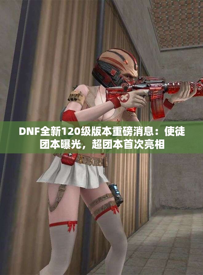 DNF全新120级版本重磅消息：使徒团本曝光，超团本首次亮相