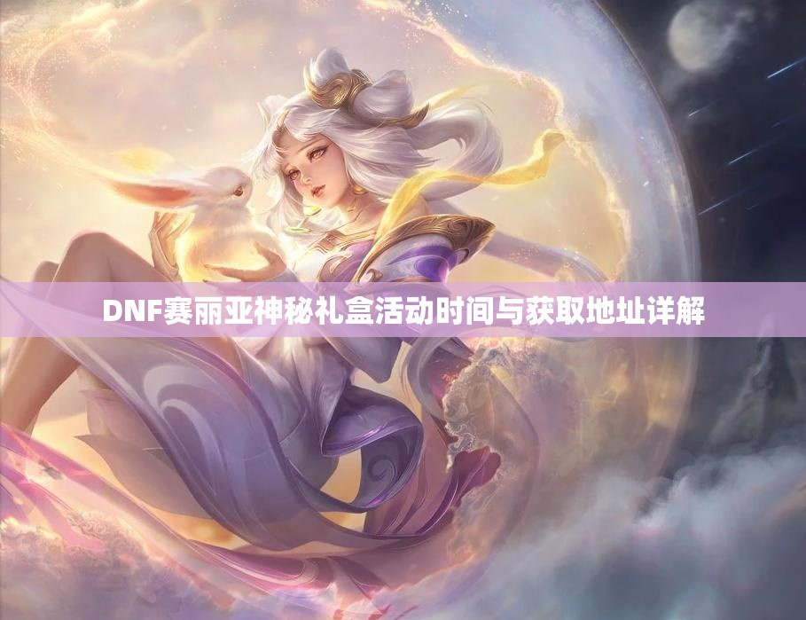 DNF赛丽亚神秘礼盒活动时间与获取地址详解