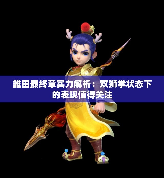 雏田最终章实力解析：双狮拳状态下的表现值得关注