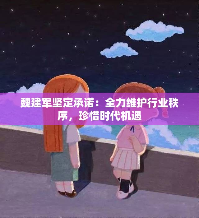 魏建军坚定承诺：全力维护行业秩序，珍惜时代机遇