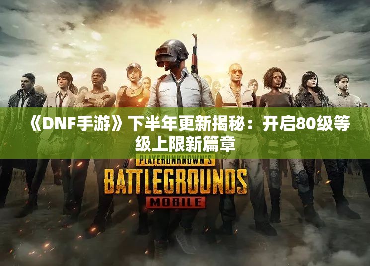 《DNF手游》下半年更新揭秘：开启80级等级上限新篇章