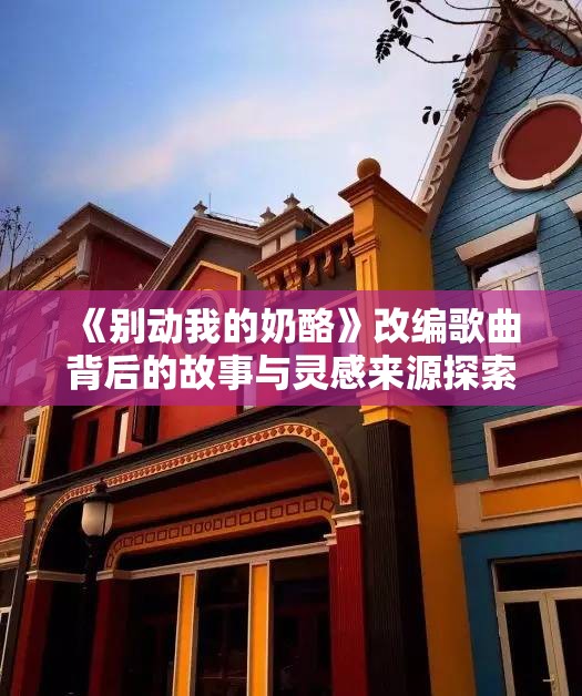 《别动我的奶酪》改编歌曲背后的故事与灵感来源探索