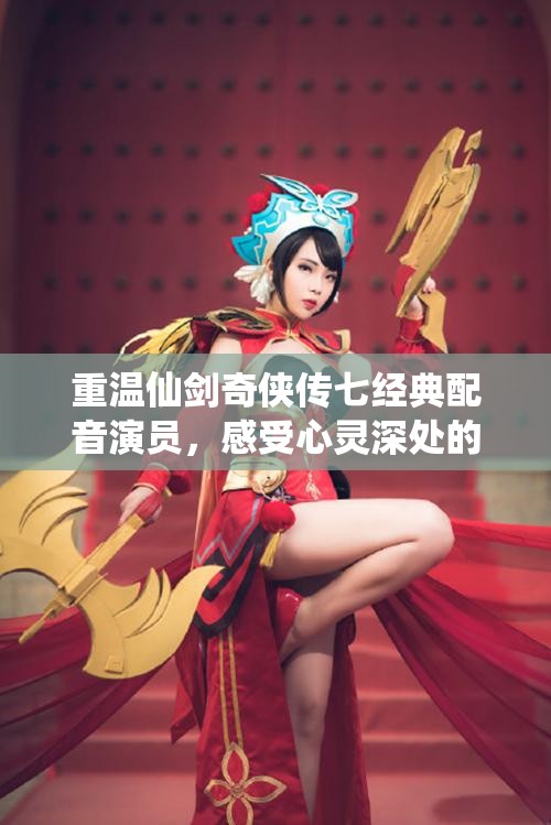 重温仙剑奇侠传七经典配音演员，感受心灵深处的震撼情感