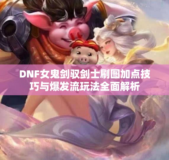 DNF女鬼剑驭剑士刷图加点技巧与爆发流玩法全面解析