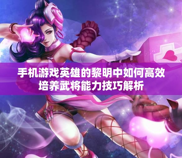 手机游戏英雄的黎明中如何高效培养武将能力技巧解析