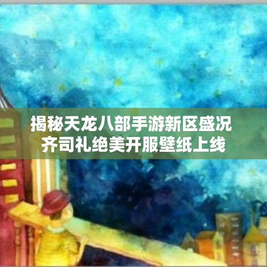 揭秘天龙八部手游新区盛况 齐司礼绝美开服壁纸上线