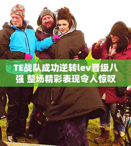 TE战队成功逆转lev晋级八强 整场精彩表现令人惊叹