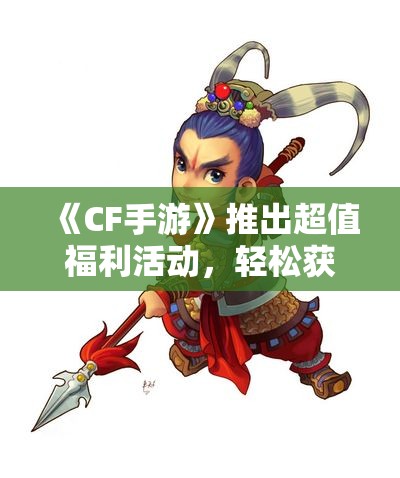 《CF手游》推出超值福利活动，轻松获得梦幻扳手战力大提升！