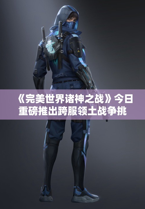 《完美世界诸神之战》今日重磅推出跨服领土战争挑战玩家智慧与策略