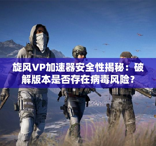 旋风VP加速器安全性揭秘：破解版本是否存在病毒风险？