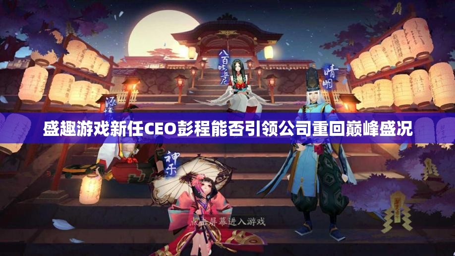 盛趣游戏新任CEO彭程能否引领公司重回巅峰盛况