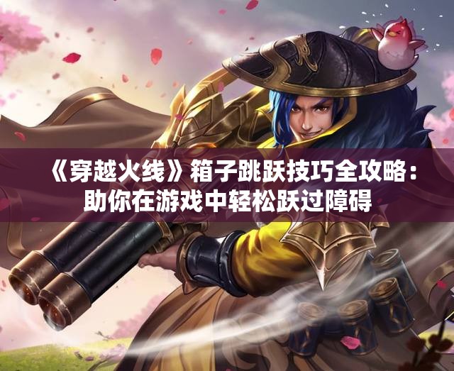 《穿越火线》箱子跳跃技巧全攻略：助你在游戏中轻松跃过障碍