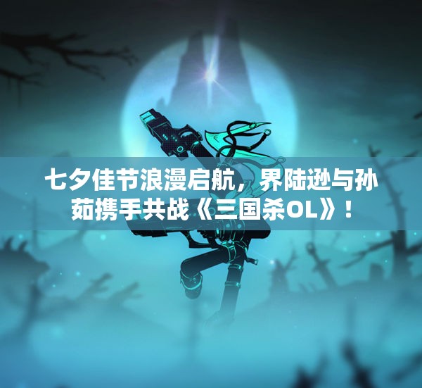七夕佳节浪漫启航，界陆逊与孙茹携手共战《三国杀OL》！