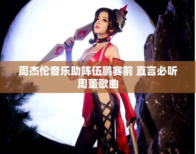 周杰伦音乐助阵伍鹏赛前 直言必听周董歌曲