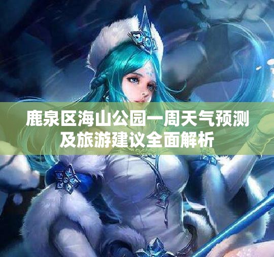 鹿泉区海山公园一周天气预测及旅游建议全面解析