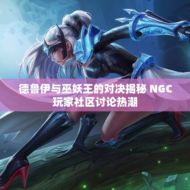 德鲁伊与巫妖王的对决揭秘 NGC玩家社区讨论热潮