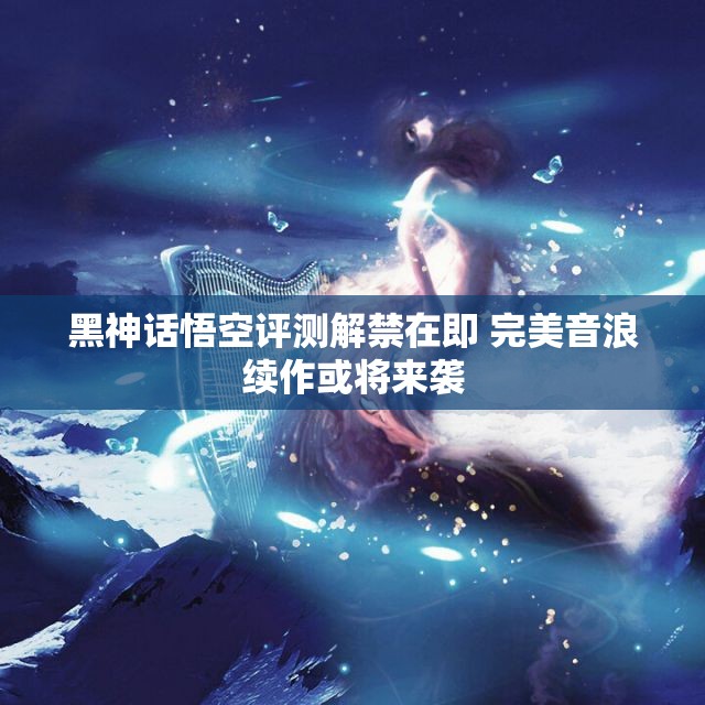 黑神话悟空评测解禁在即 完美音浪续作或将来袭