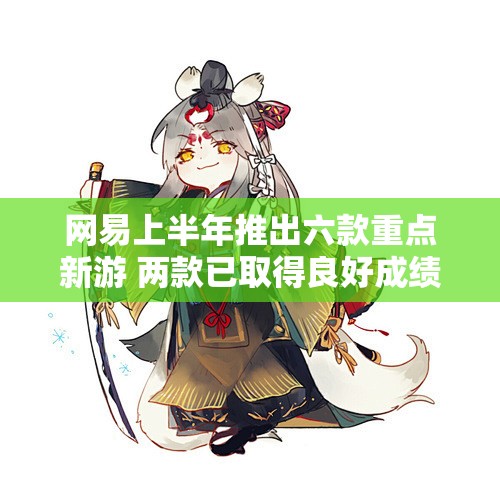 网易上半年推出六款重点新游 两款已取得良好成绩