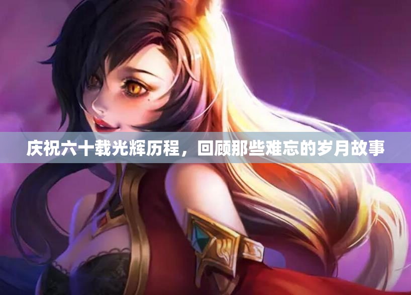 庆祝六十载光辉历程，回顾那些难忘的岁月故事