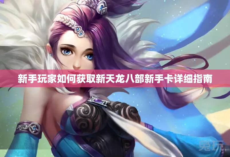 新手玩家如何获取新天龙八部新手卡详细指南